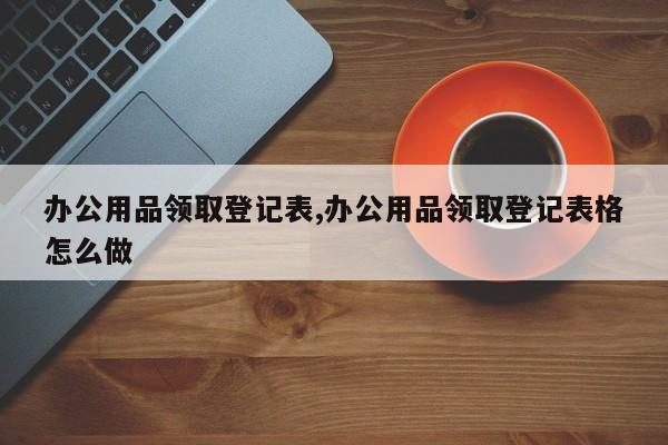 办公用品领取登记表,办公用品领取登记表格怎么做