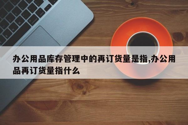 办公用品库存管理中的再订货量是指,办公用品再订货量指什么