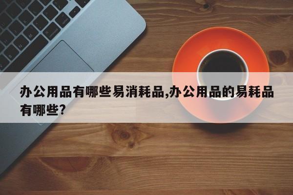 办公用品有哪些易消耗品,办公用品的易耗品有哪些?